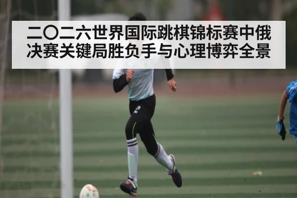 二〇二六世界国际跳棋锦标赛中俄决赛关键局胜负手与心理博弈全景（kaiyun）