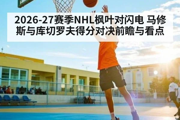 2026-27赛季NHL枫叶对闪电 马修斯与库切罗夫得分对决前瞻与看点（kaiyun）